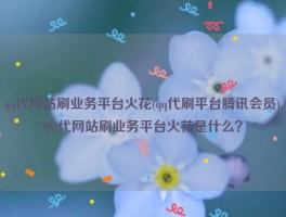 qq代网站刷业务平台火花(qq代刷平台腾讯会员),QQ代网站刷业务平台火花是什么？