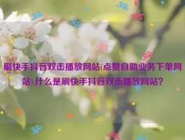 刷快手抖音双击播放网站(点赞自助业务下单网站),什么是刷快手抖音双击播放网站？