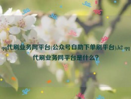 qq代刷业务网平台(公众号自助下单刷平台),h2 qq代刷业务网平台是什么？