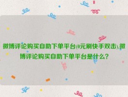 微博评论购买自助下单平台(0元刷快手双击),微博评论购买自助下单平台是什么？