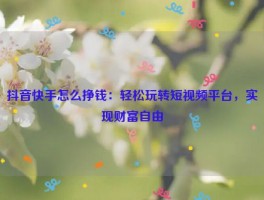 抖音快手怎么挣钱：轻松玩转短视频平台，实现财富自由