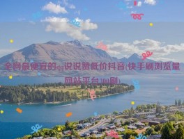 全网最便宜的qq说说赞低价抖音(快手刷浏览量网站平台300刷)