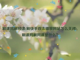 刷课网刷网课(刷快手双击播放网站怎么关闭),刷课网刷网课是什么？