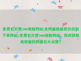 免费名片赞1000领取网站(全网最稳最低价自助下单网站),免费名片赞1000领取网站，如何获取高质量的网络名片点赞？