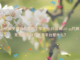 qq代刷免费业务自助下单平台(抖音刷),h2 qq代刷免费业务自助下单平台是什么？