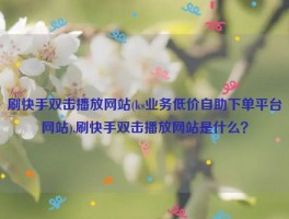 刷快手双击播放网站(ks业务低价自助下单平台网站),刷快手双击播放网站是什么？