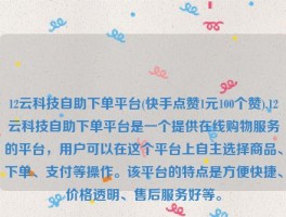 12云科技自助下单平台(快手点赞1元100个赞),12云科技自助下单平台是一个提供在线购物服务的平台，用户可以在这个平台上自主选择商品、下单、支付等操作。该平台的特点是方便快捷、价格透明、售后服务好等。