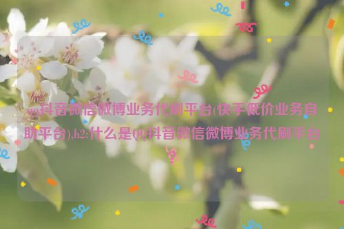 qq抖音微信微博业务代刷平台(快手低价业务自助平台),h2:什么是QQ抖音微信微博业务代刷平台？