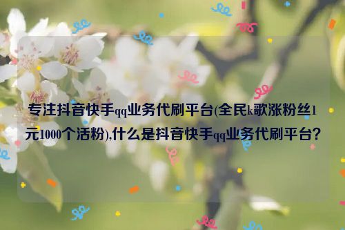 专注抖音快手qq业务代刷平台(全民k歌涨粉丝1元1000个活粉),什么是抖音快手qq业务代刷平台？