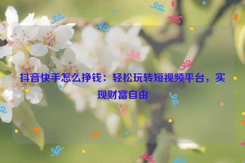 抖音快手怎么挣钱：轻松玩转短视频平台，实现财富自由