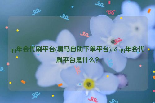 qq年会代刷平台(黑马自助下单平台),h2 qq年会代刷平台是什么？